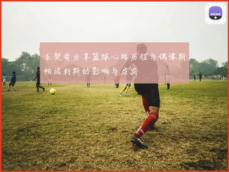 东契奇分享篮球心路历程与偶像斯帕诺利斯的影响与启发