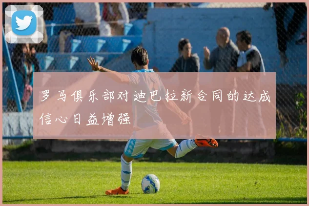 罗马俱乐部对迪巴拉新合同的达成信心日益增强