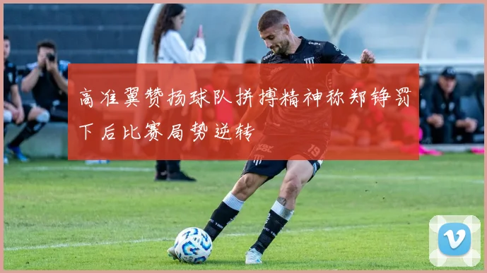 高准翼赞扬球队拼搏精神称郑铮罚下后比赛局势逆转