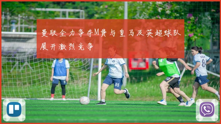 曼联全力争夺M费与皇马及英超球队展开激烈竞争