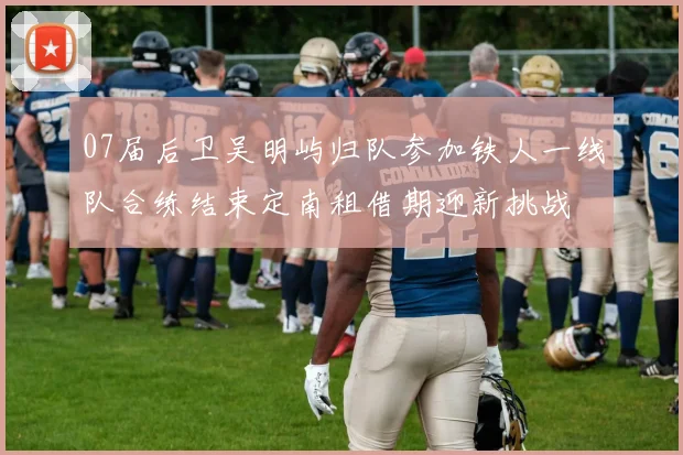 07届后卫吴明屿归队参加铁人一线队合练结束定南租借期迎新挑战
