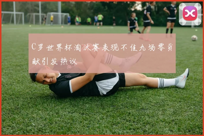 C罗世界杯淘汰赛表现不佳九场零贡献引发热议