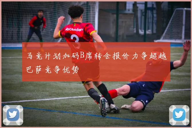 马竞计划加码B席转会报价力争超越巴萨竞争优势