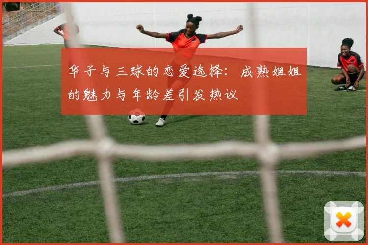 华子与三球的恋爱选择：成熟姐姐的魅力与年龄差引发热议