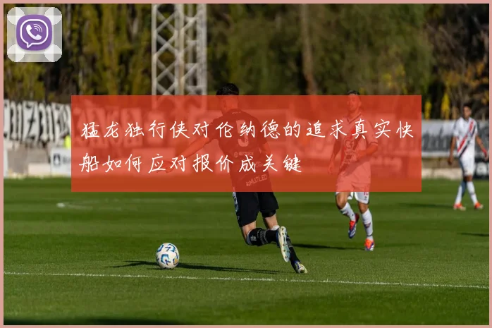 猛龙独行侠对伦纳德的追求真实快船如何应对报价成关键