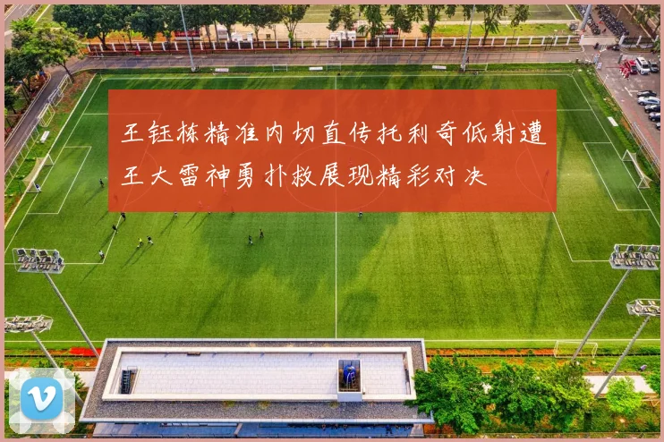 王钰栋精准内切直传托利奇低射遭王大雷神勇扑救展现精彩对决