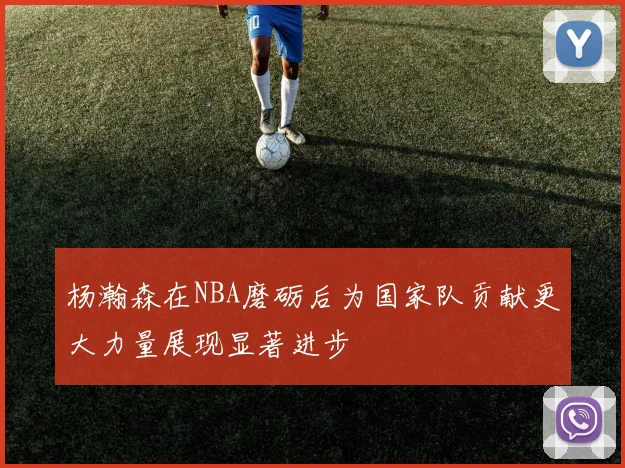 杨瀚森在NBA磨砺后为国家队贡献更大力量展现显著进步
