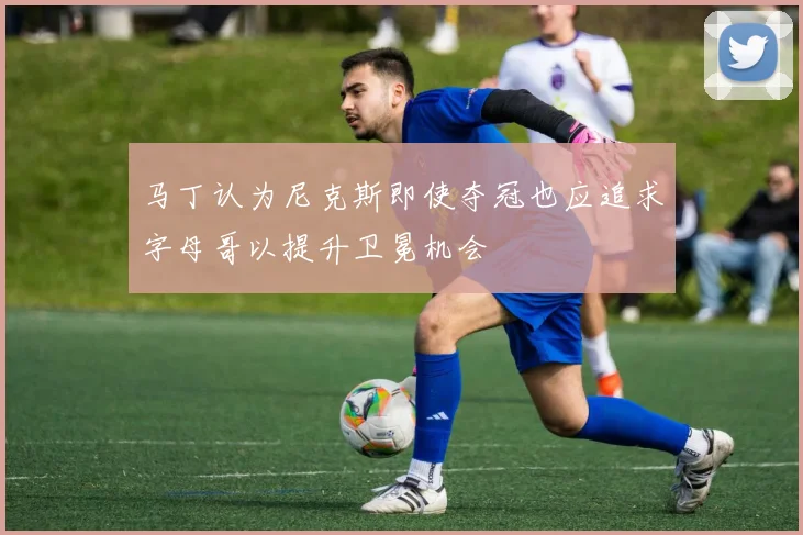 马丁认为尼克斯即使夺冠也应追求字母哥以提升卫冕机会