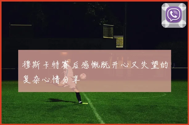 穆斯卡特赛后感慨既开心又失望的复杂心情分享