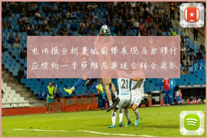 电讯报分析曼城前锋表现马尔穆什应续约一季萨维尼奥适合转会离队