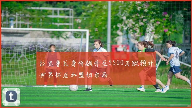 拉克鲁瓦身价飙升至5500万欧预计世界杯后加盟切尔西