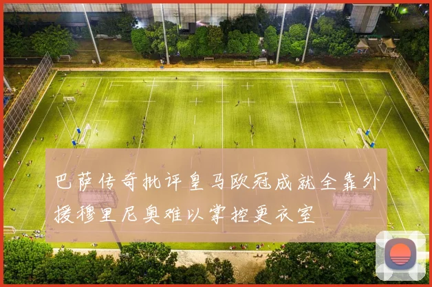 巴萨传奇批评皇马欧冠成就全靠外援穆里尼奥难以掌控更衣室